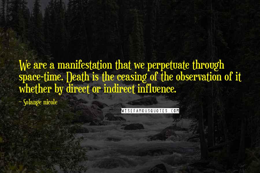 Solange Nicole Quotes: We are a manifestation that we perpetuate through space-time. Death is the ceasing of the observation of it whether by direct or indirect influence.