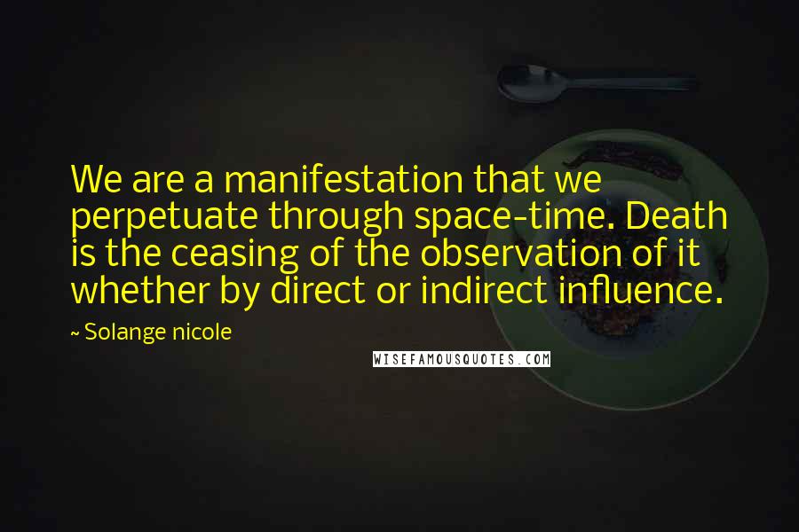 Solange Nicole Quotes: We are a manifestation that we perpetuate through space-time. Death is the ceasing of the observation of it whether by direct or indirect influence.