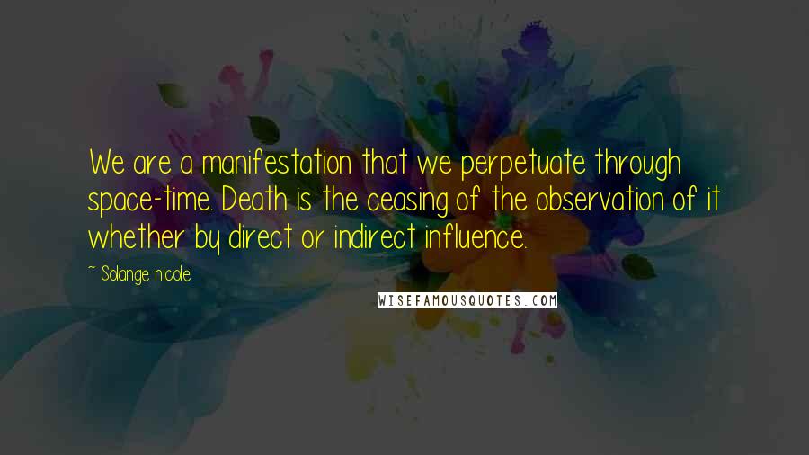 Solange Nicole Quotes: We are a manifestation that we perpetuate through space-time. Death is the ceasing of the observation of it whether by direct or indirect influence.