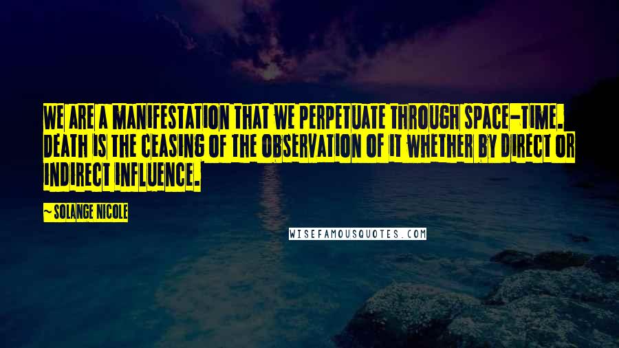 Solange Nicole Quotes: We are a manifestation that we perpetuate through space-time. Death is the ceasing of the observation of it whether by direct or indirect influence.