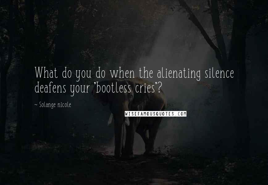 Solange Nicole Quotes: What do you do when the alienating silence deafens your 'bootless cries'?