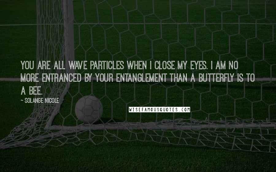 Solange Nicole Quotes: You are all wave particles when I close my eyes. I am no more entranced by your entanglement than a butterfly is to a bee.