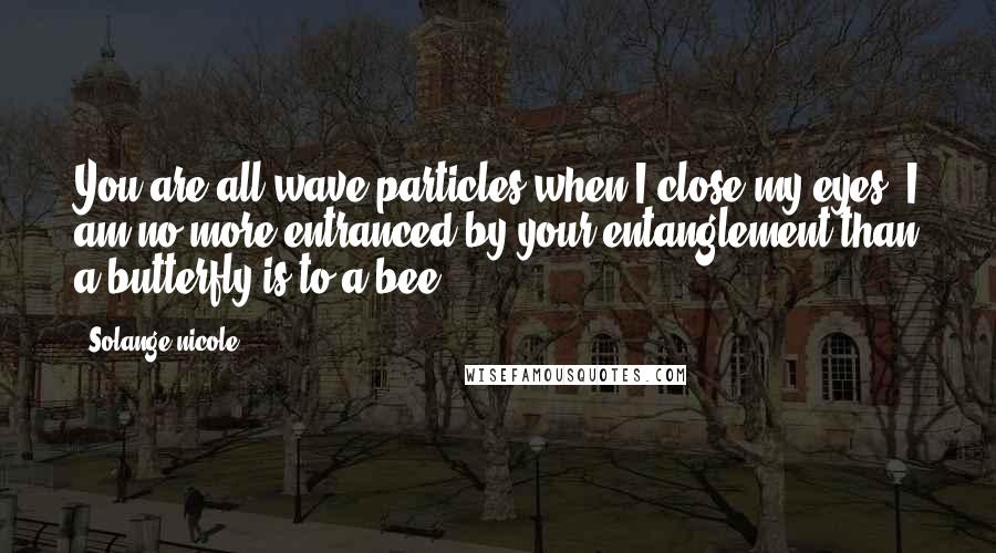 Solange Nicole Quotes: You are all wave particles when I close my eyes. I am no more entranced by your entanglement than a butterfly is to a bee.