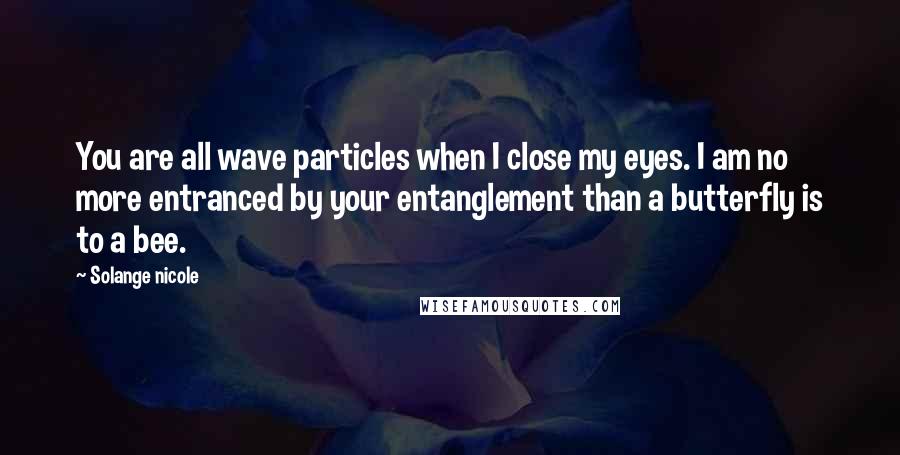 Solange Nicole Quotes: You are all wave particles when I close my eyes. I am no more entranced by your entanglement than a butterfly is to a bee.