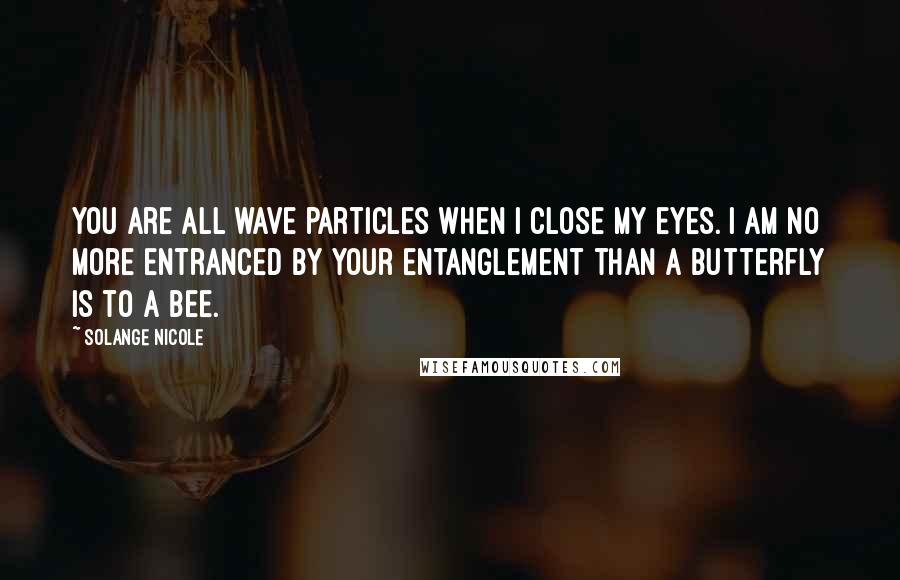 Solange Nicole Quotes: You are all wave particles when I close my eyes. I am no more entranced by your entanglement than a butterfly is to a bee.