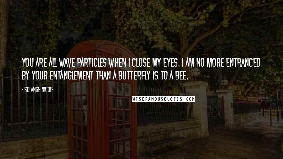 Solange Nicole Quotes: You are all wave particles when I close my eyes. I am no more entranced by your entanglement than a butterfly is to a bee.