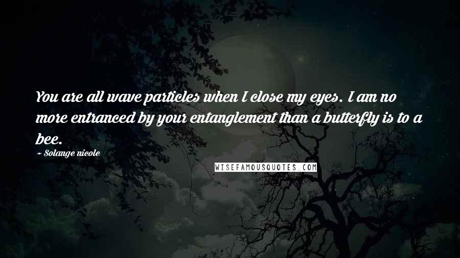 Solange Nicole Quotes: You are all wave particles when I close my eyes. I am no more entranced by your entanglement than a butterfly is to a bee.