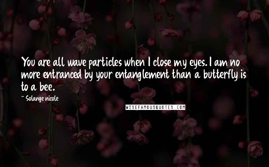 Solange Nicole Quotes: You are all wave particles when I close my eyes. I am no more entranced by your entanglement than a butterfly is to a bee.