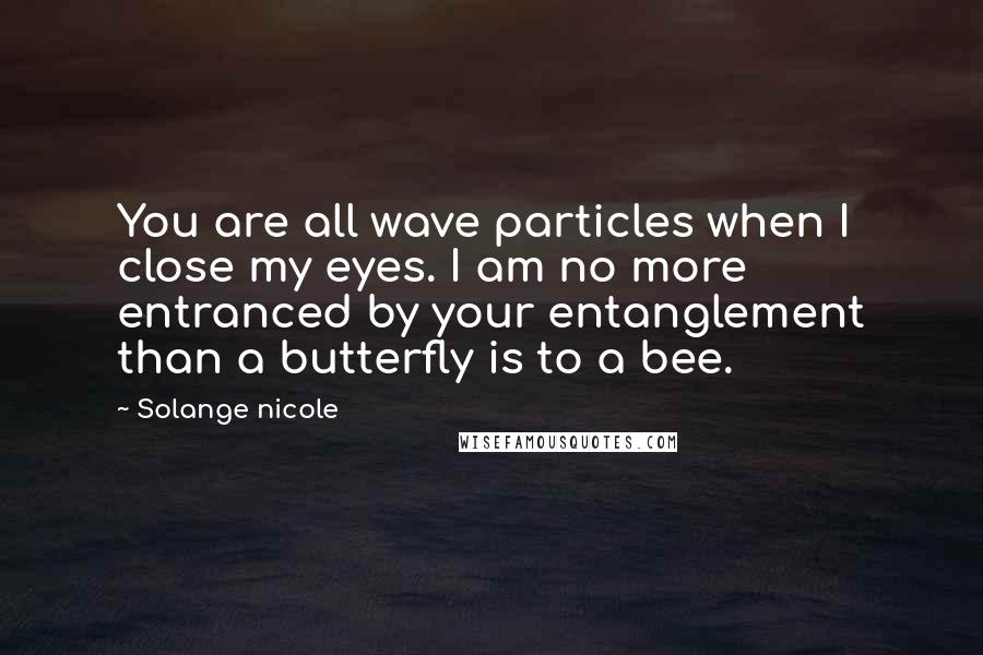 Solange Nicole Quotes: You are all wave particles when I close my eyes. I am no more entranced by your entanglement than a butterfly is to a bee.