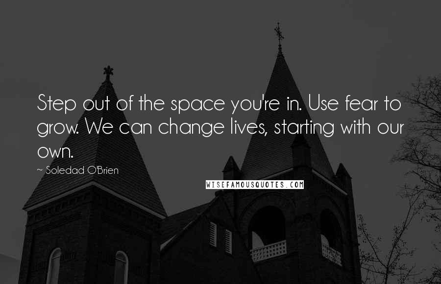 Soledad O'Brien Quotes: Step out of the space you're in. Use fear to grow. We can change lives, starting with our own.