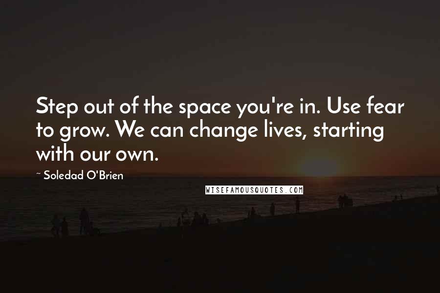 Soledad O'Brien Quotes: Step out of the space you're in. Use fear to grow. We can change lives, starting with our own.