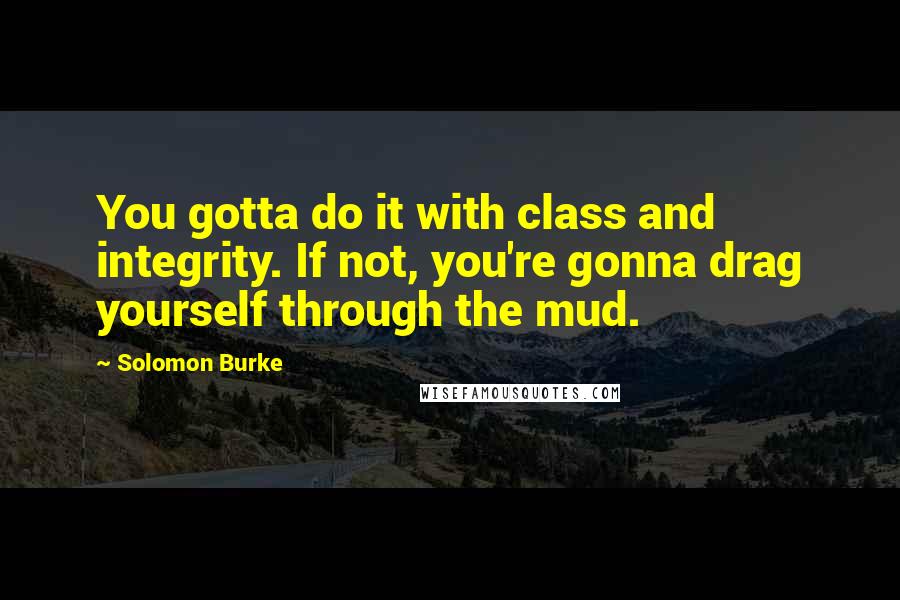 Solomon Burke Quotes: You gotta do it with class and integrity. If not, you're gonna drag yourself through the mud.