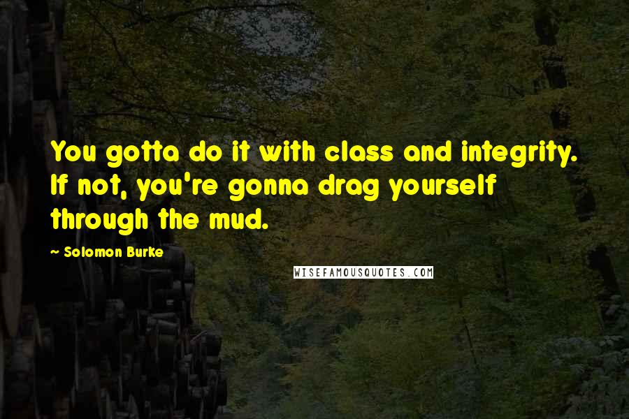 Solomon Burke Quotes: You gotta do it with class and integrity. If not, you're gonna drag yourself through the mud.
