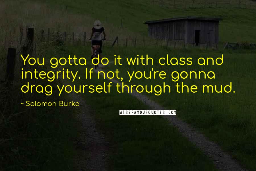 Solomon Burke Quotes: You gotta do it with class and integrity. If not, you're gonna drag yourself through the mud.