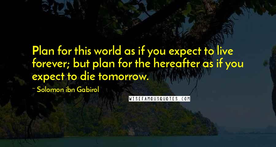 Solomon Ibn Gabirol Quotes: Plan for this world as if you expect to live forever; but plan for the hereafter as if you expect to die tomorrow.