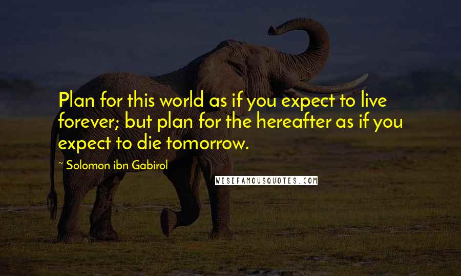 Solomon Ibn Gabirol Quotes: Plan for this world as if you expect to live forever; but plan for the hereafter as if you expect to die tomorrow.