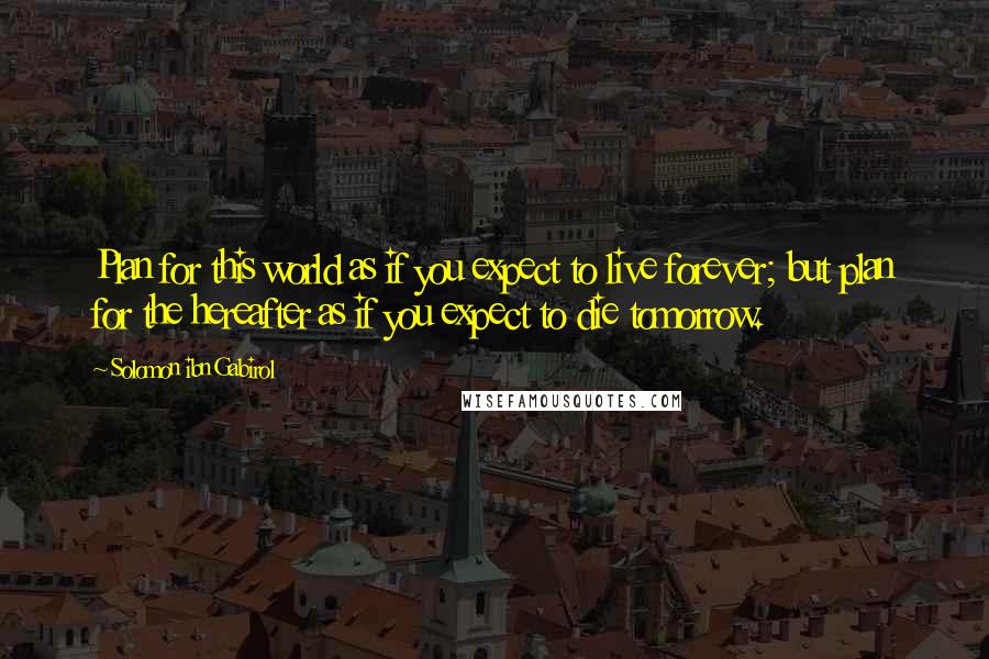 Solomon Ibn Gabirol Quotes: Plan for this world as if you expect to live forever; but plan for the hereafter as if you expect to die tomorrow.