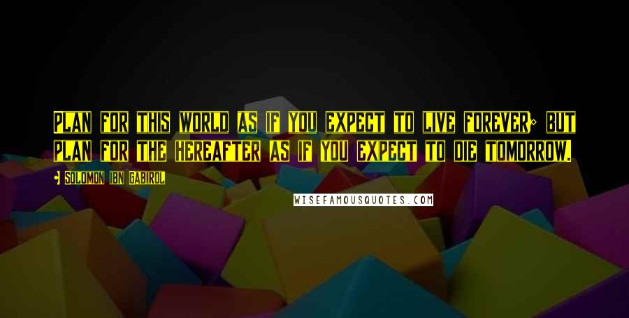 Solomon Ibn Gabirol Quotes: Plan for this world as if you expect to live forever; but plan for the hereafter as if you expect to die tomorrow.