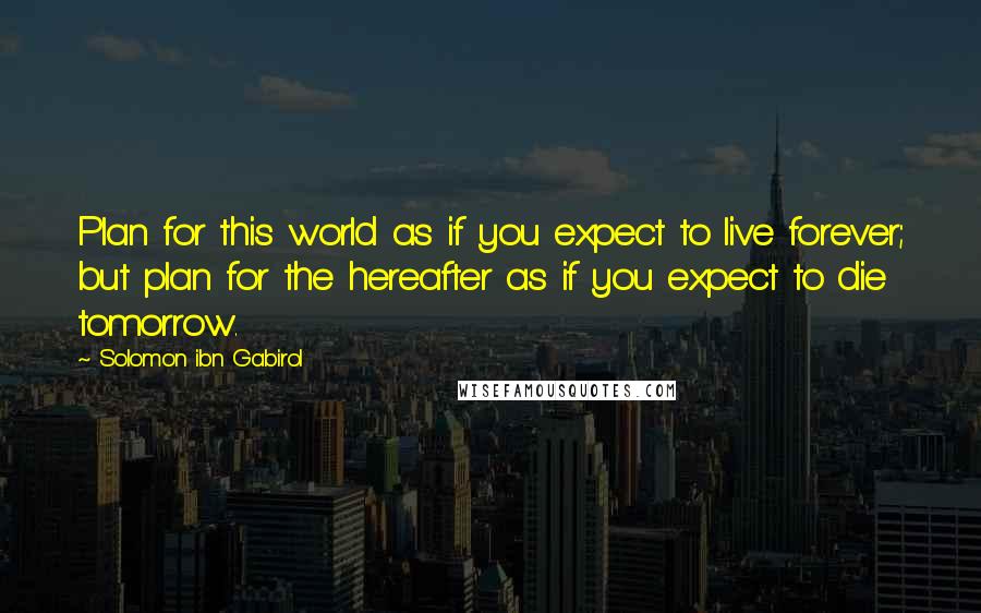 Solomon Ibn Gabirol Quotes: Plan for this world as if you expect to live forever; but plan for the hereafter as if you expect to die tomorrow.