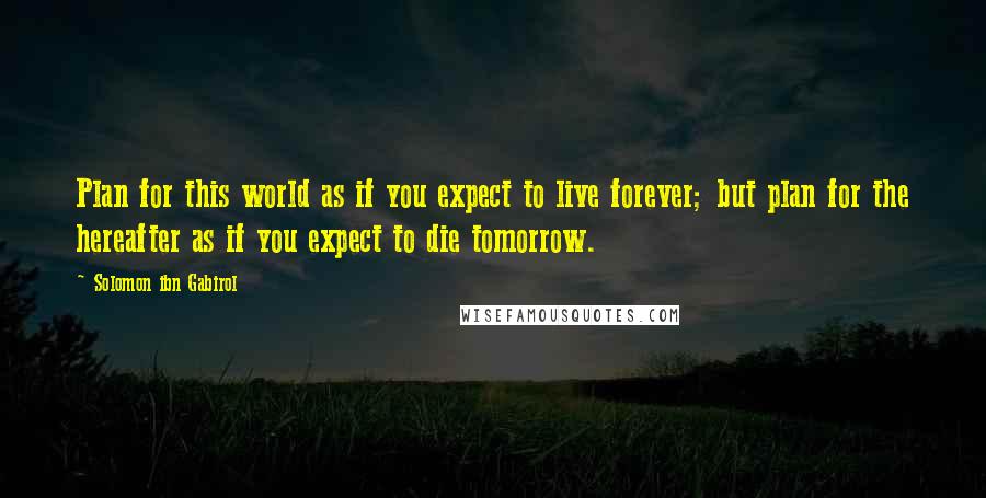 Solomon Ibn Gabirol Quotes: Plan for this world as if you expect to live forever; but plan for the hereafter as if you expect to die tomorrow.