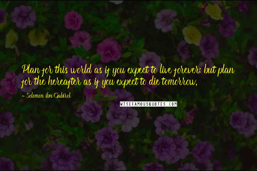 Solomon Ibn Gabirol Quotes: Plan for this world as if you expect to live forever; but plan for the hereafter as if you expect to die tomorrow.