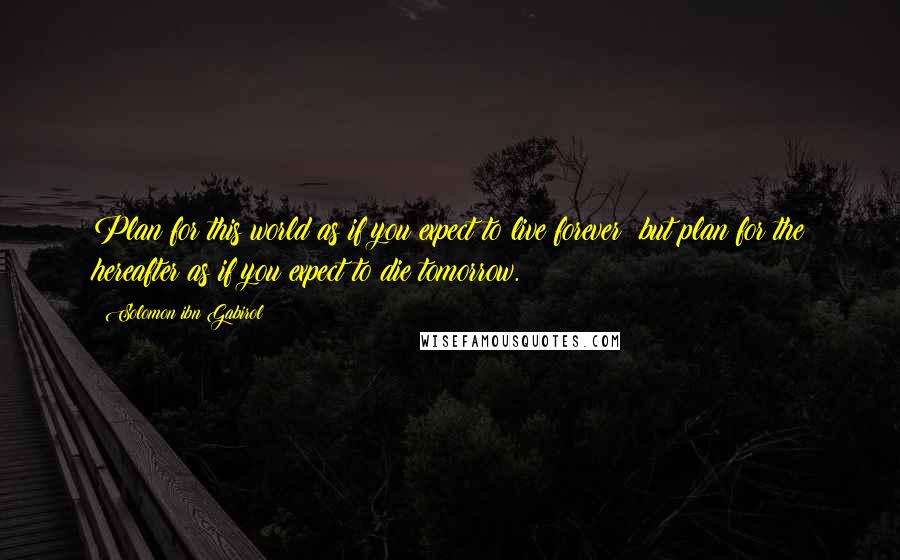 Solomon Ibn Gabirol Quotes: Plan for this world as if you expect to live forever; but plan for the hereafter as if you expect to die tomorrow.