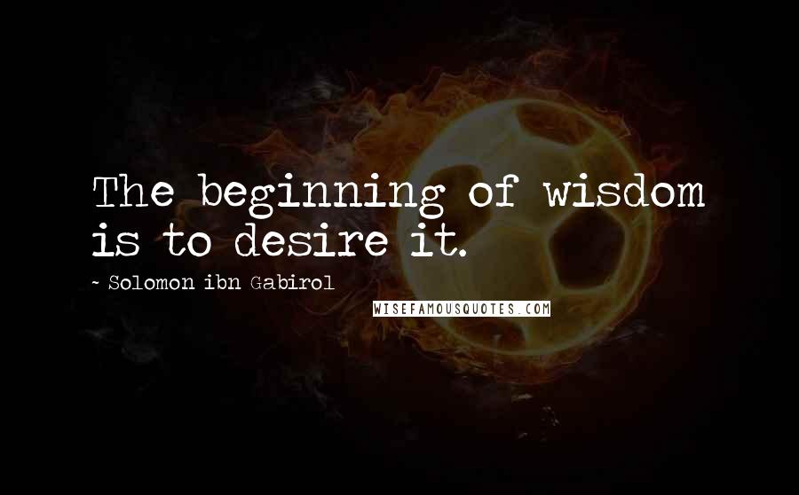 Solomon Ibn Gabirol Quotes: The beginning of wisdom is to desire it.