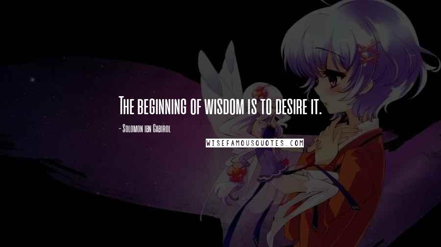 Solomon Ibn Gabirol Quotes: The beginning of wisdom is to desire it.