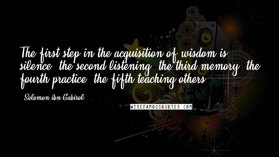 Solomon Ibn Gabirol Quotes: The first step in the acquisition of wisdom is silence, the second listening, the third memory, the fourth practice, the fifth teaching others.