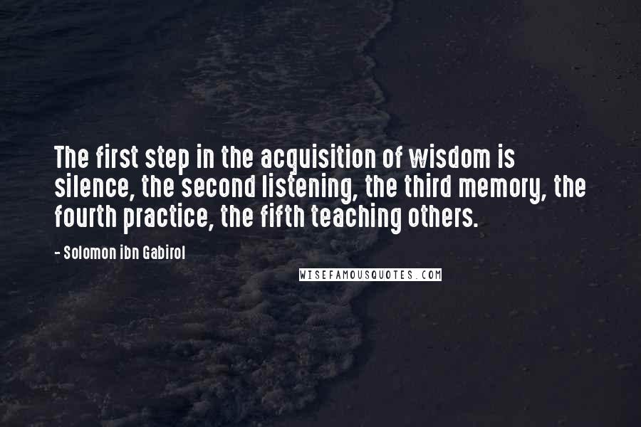 Solomon Ibn Gabirol Quotes: The first step in the acquisition of wisdom is silence, the second listening, the third memory, the fourth practice, the fifth teaching others.