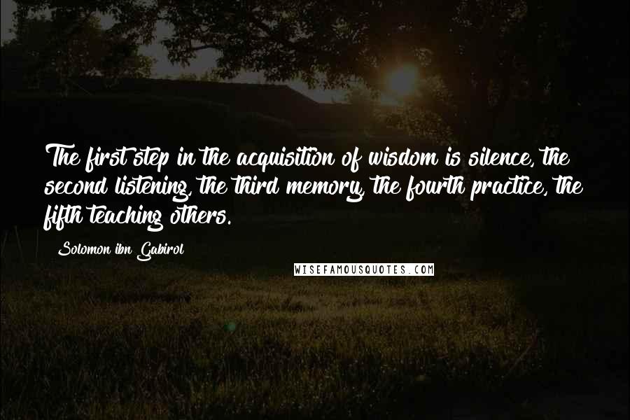 Solomon Ibn Gabirol Quotes: The first step in the acquisition of wisdom is silence, the second listening, the third memory, the fourth practice, the fifth teaching others.