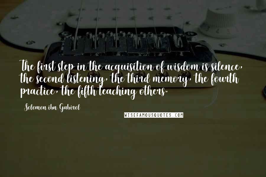 Solomon Ibn Gabirol Quotes: The first step in the acquisition of wisdom is silence, the second listening, the third memory, the fourth practice, the fifth teaching others.