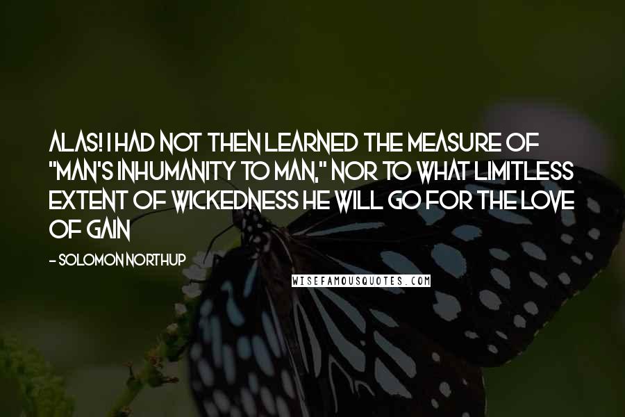 Solomon Northup Quotes: Alas! I had not then learned the measure of "man's inhumanity to man," nor to what limitless extent of wickedness he will go for the love of gain