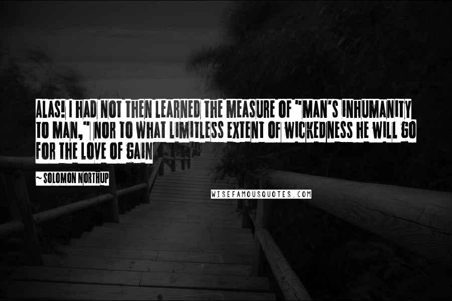 Solomon Northup Quotes: Alas! I had not then learned the measure of "man's inhumanity to man," nor to what limitless extent of wickedness he will go for the love of gain
