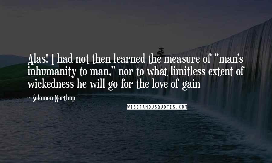 Solomon Northup Quotes: Alas! I had not then learned the measure of "man's inhumanity to man," nor to what limitless extent of wickedness he will go for the love of gain