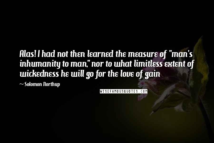 Solomon Northup Quotes: Alas! I had not then learned the measure of "man's inhumanity to man," nor to what limitless extent of wickedness he will go for the love of gain