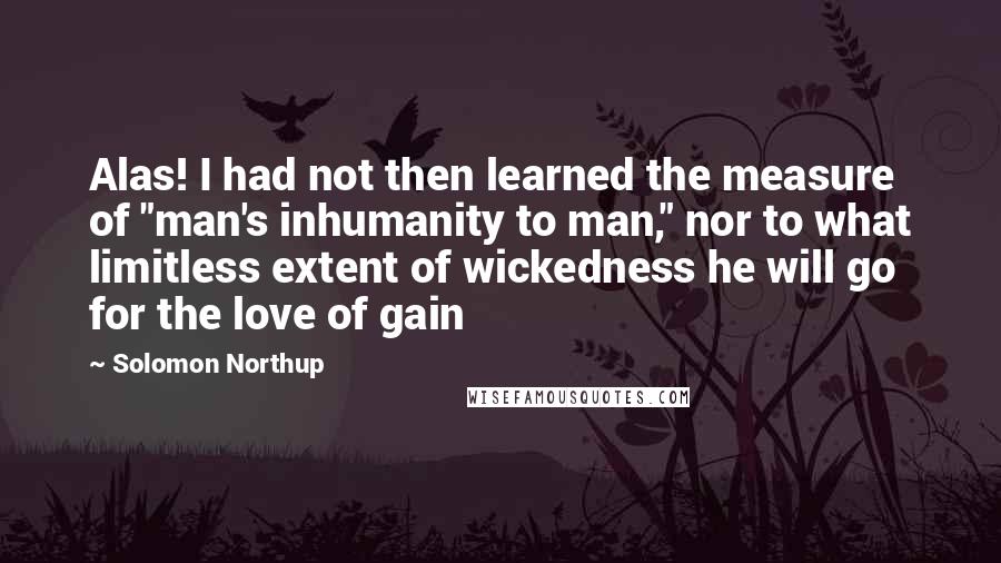Solomon Northup Quotes: Alas! I had not then learned the measure of "man's inhumanity to man," nor to what limitless extent of wickedness he will go for the love of gain