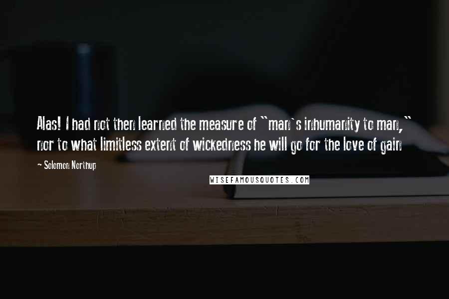 Solomon Northup Quotes: Alas! I had not then learned the measure of "man's inhumanity to man," nor to what limitless extent of wickedness he will go for the love of gain