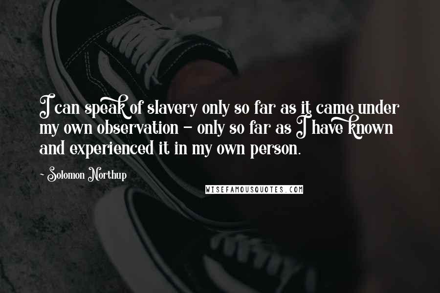 Solomon Northup Quotes: I can speak of slavery only so far as it came under my own observation - only so far as I have known and experienced it in my own person.