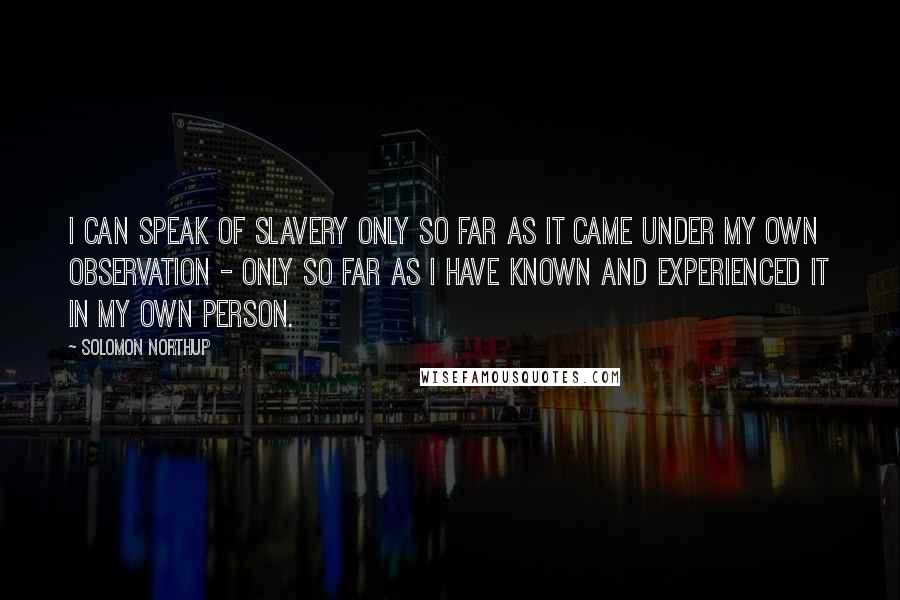 Solomon Northup Quotes: I can speak of slavery only so far as it came under my own observation - only so far as I have known and experienced it in my own person.