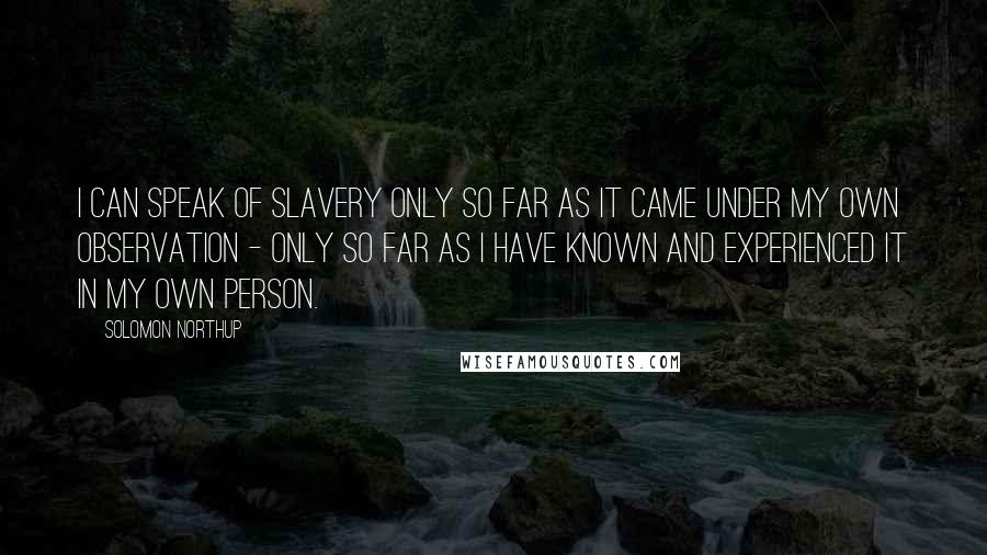 Solomon Northup Quotes: I can speak of slavery only so far as it came under my own observation - only so far as I have known and experienced it in my own person.