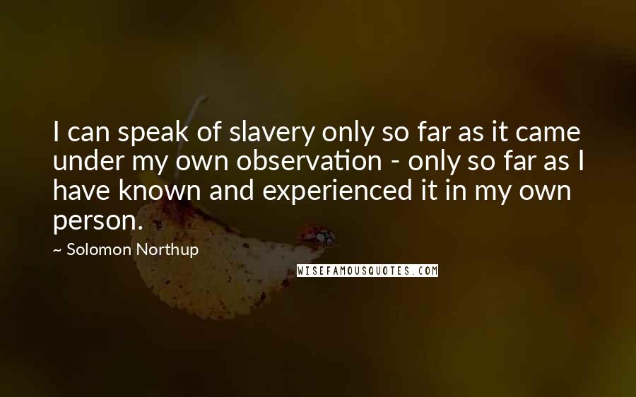 Solomon Northup Quotes: I can speak of slavery only so far as it came under my own observation - only so far as I have known and experienced it in my own person.