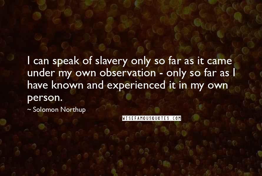 Solomon Northup Quotes: I can speak of slavery only so far as it came under my own observation - only so far as I have known and experienced it in my own person.