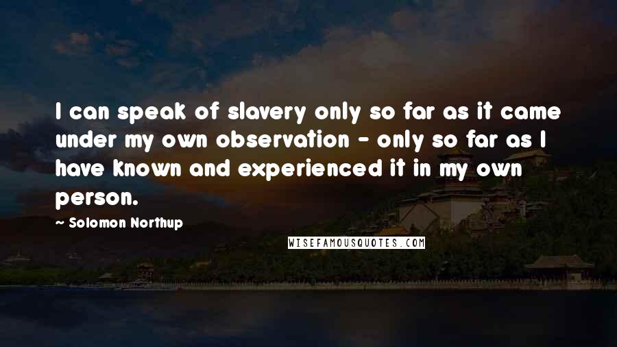 Solomon Northup Quotes: I can speak of slavery only so far as it came under my own observation - only so far as I have known and experienced it in my own person.