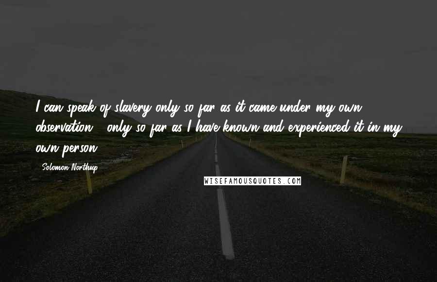 Solomon Northup Quotes: I can speak of slavery only so far as it came under my own observation - only so far as I have known and experienced it in my own person.