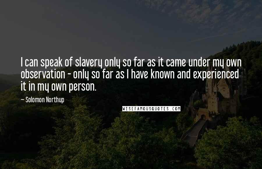 Solomon Northup Quotes: I can speak of slavery only so far as it came under my own observation - only so far as I have known and experienced it in my own person.