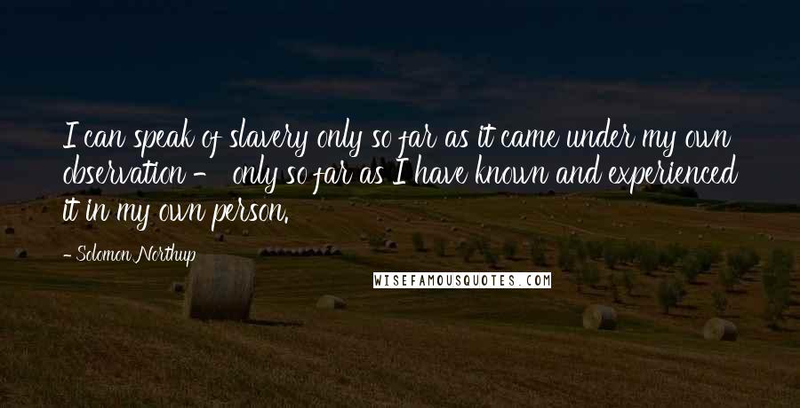 Solomon Northup Quotes: I can speak of slavery only so far as it came under my own observation - only so far as I have known and experienced it in my own person.