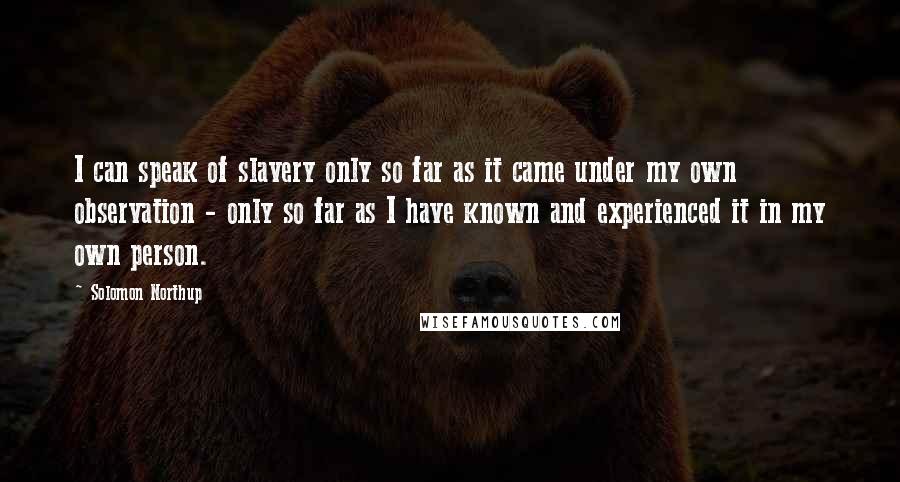 Solomon Northup Quotes: I can speak of slavery only so far as it came under my own observation - only so far as I have known and experienced it in my own person.