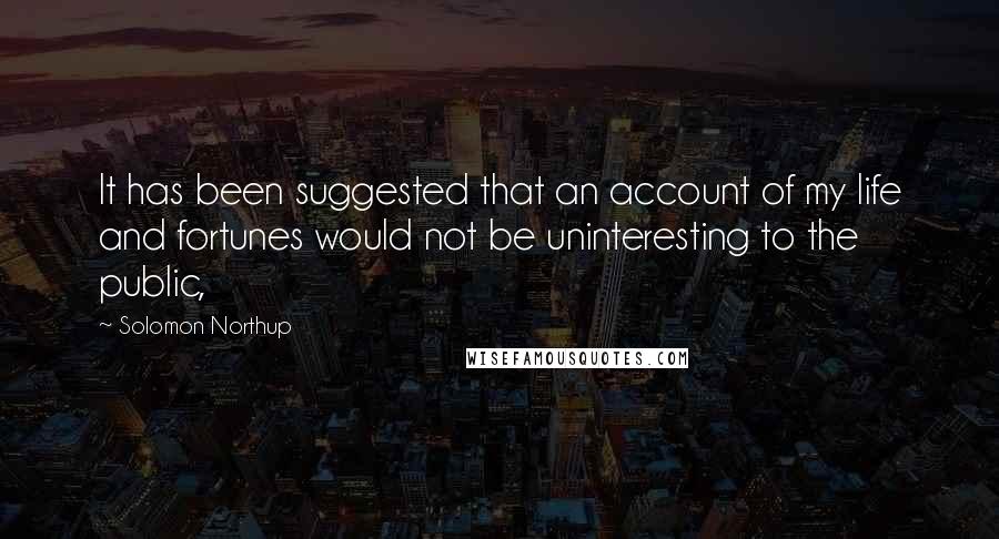 Solomon Northup Quotes: It has been suggested that an account of my life and fortunes would not be uninteresting to the public,