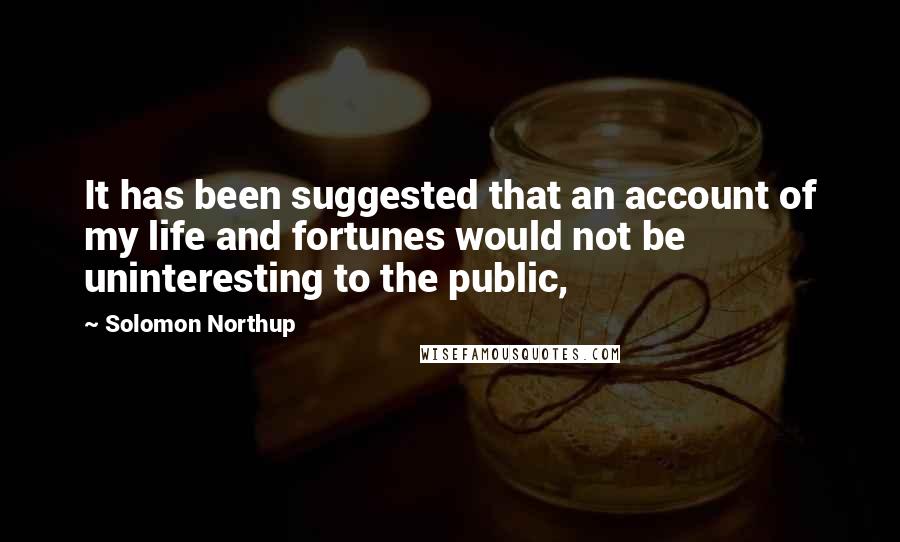 Solomon Northup Quotes: It has been suggested that an account of my life and fortunes would not be uninteresting to the public,